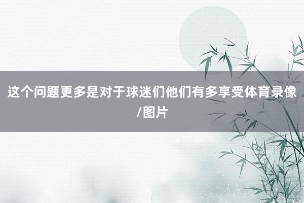 这个问题更多是对于球迷们他们有多享受体育录像/图片
