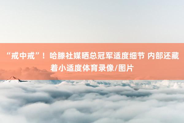 “戒中戒”！哈滕社媒晒总冠军适度细节 内部还藏着小适度体育录像/图片