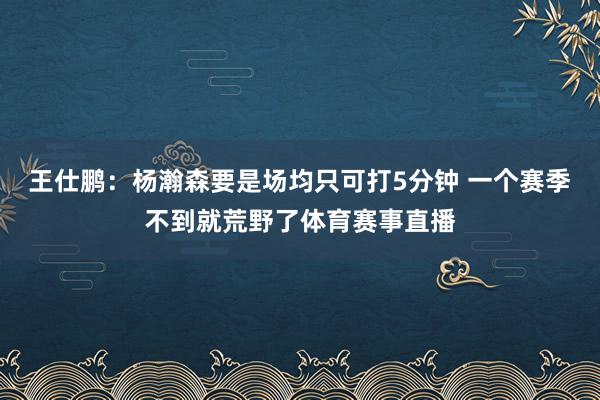 王仕鹏：杨瀚森要是场均只可打5分钟 一个赛季不到就荒野了体育赛事直播