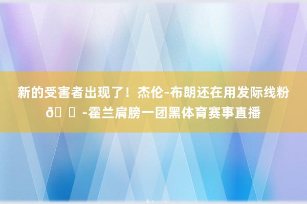 新的受害者出现了！杰伦-布朗还在用发际线粉😭霍兰肩膀一团黑体育赛事直播