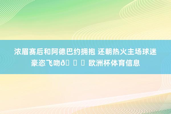 浓眉赛后和阿德巴约拥抱 还朝热火主场球迷豪恣飞吻👀欧洲杯体育信息
