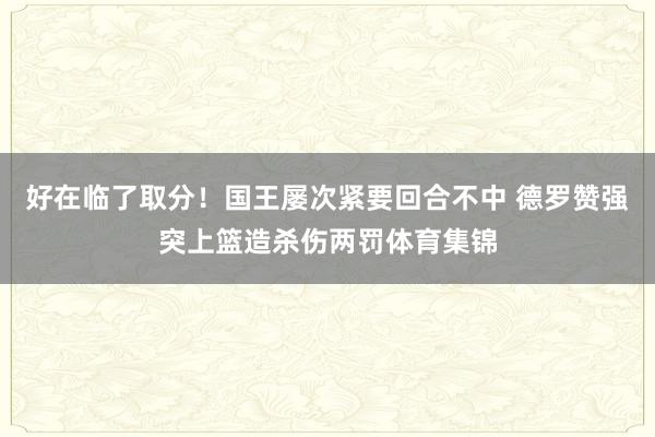 好在临了取分！国王屡次紧要回合不中 德罗赞强突上篮造杀伤两罚体育集锦