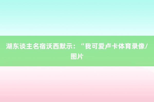 湖东谈主名宿沃西默示：“我可爱卢卡体育录像/图片