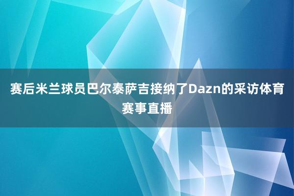 赛后米兰球员巴尔泰萨吉接纳了Dazn的采访体育赛事直播