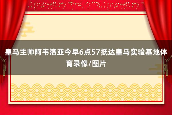 皇马主帅阿韦洛亚今早6点57抵达皇马实验基地体育录像/图片