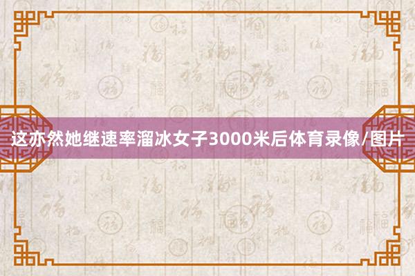这亦然她继速率溜冰女子3000米后体育录像/图片