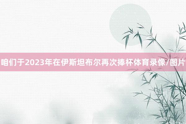 咱们于2023年在伊斯坦布尔再次捧杯体育录像/图片