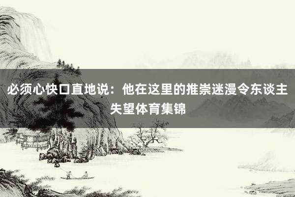 必须心快口直地说:他在这里的推崇迷漫令东谈主失望体育集锦