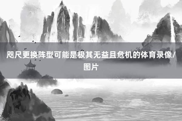 咫尺更换阵型可能是极其无益且危机的体育录像/图片
