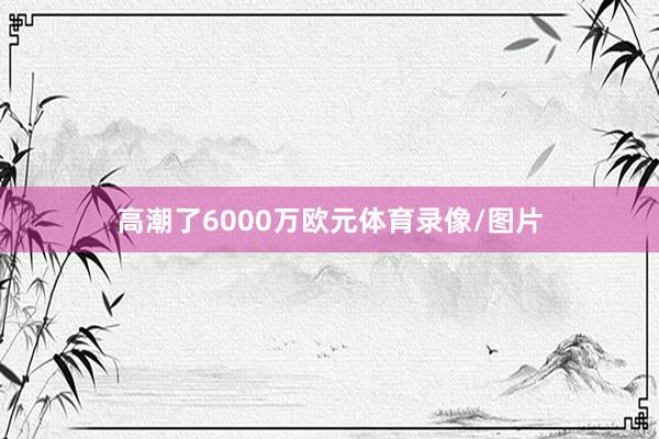 高潮了6000万欧元体育录像/图片