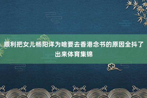 顺利把女儿杨阳洋为啥要去香港念书的原因全抖了出来体育集锦
