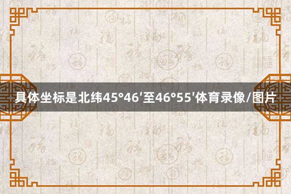 具体坐标是北纬45°46′至46°55′体育录像/图片