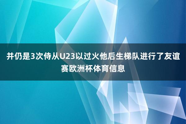 并仍是3次侍从U23以过火他后生梯队进行了友谊赛欧洲杯体育信息