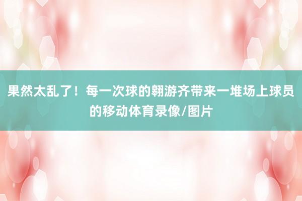 果然太乱了！每一次球的翱游齐带来一堆场上球员的移动体育录像/图片