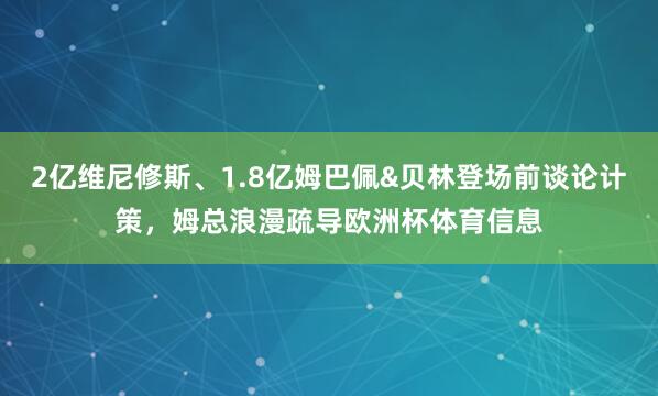 2亿维尼修斯、1.8亿姆巴佩&贝林登场前谈论计策，姆总浪漫疏导欧洲杯体育信息