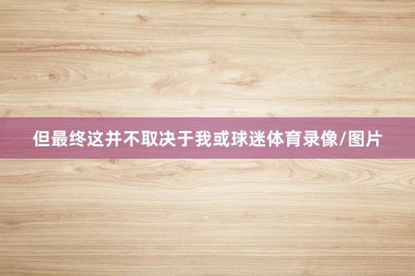 但最终这并不取决于我或球迷体育录像/图片