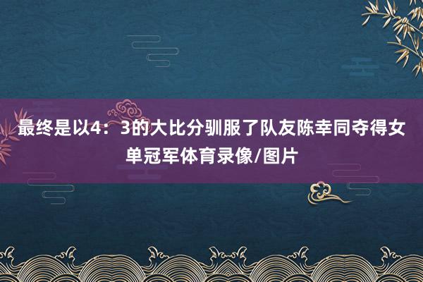 最终是以4：3的大比分驯服了队友陈幸同夺得女单冠军体育录像/图片