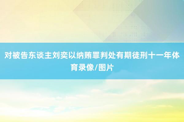对被告东谈主刘奕以纳贿罪判处有期徒刑十一年体育录像/图片