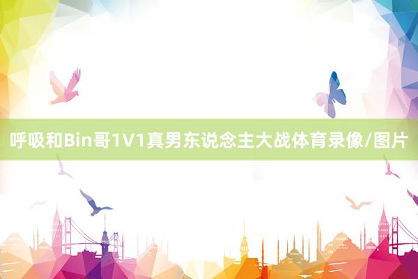 呼吸和Bin哥1V1真男东说念主大战体育录像/图片