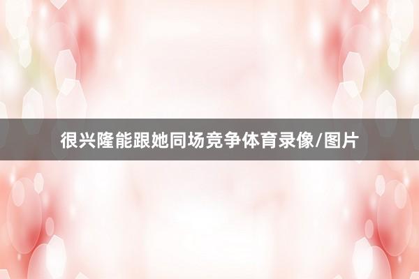 很兴隆能跟她同场竞争体育录像/图片