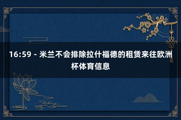 16:59－米兰不会排除拉什福德的租赁来往欧洲杯体育信息