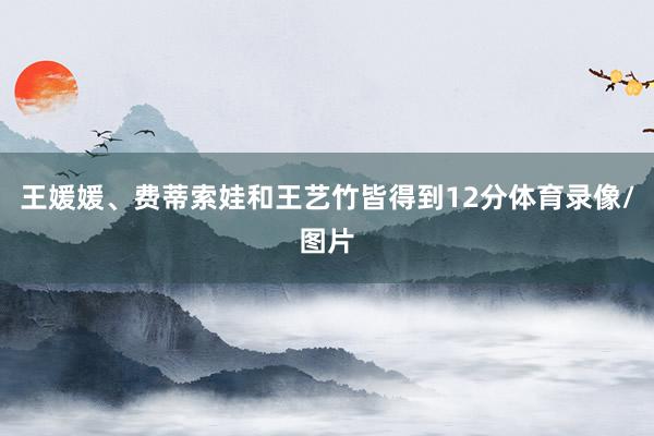 王媛媛、费蒂索娃和王艺竹皆得到12分体育录像/图片