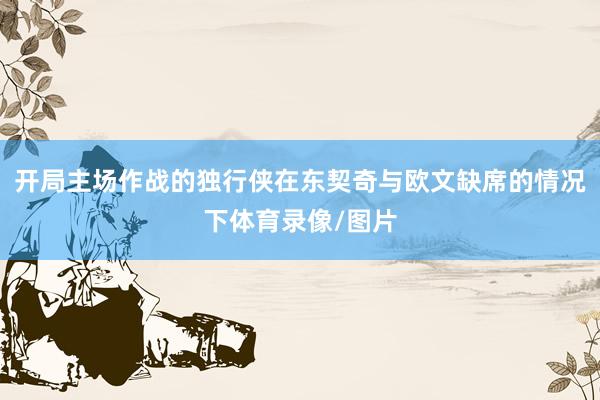 开局主场作战的独行侠在东契奇与欧文缺席的情况下体育录像/图片