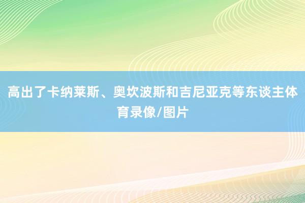 高出了卡纳莱斯、奥坎波斯和吉尼亚克等东谈主体育录像/图片
