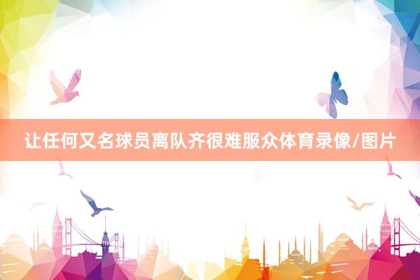 让任何又名球员离队齐很难服众体育录像/图片