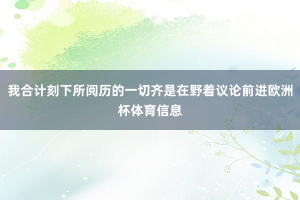 我合计刻下所阅历的一切齐是在野着议论前进欧洲杯体育信息