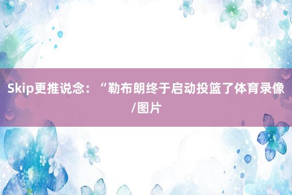 Skip更推说念：“勒布朗终于启动投篮了体育录像/图片