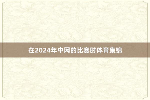 在2024年中网的比赛时体育集锦