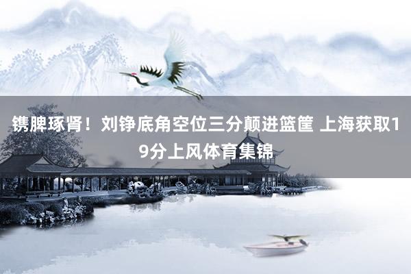 镌脾琢肾！刘铮底角空位三分颠进篮筐 上海获取19分上风体育集锦