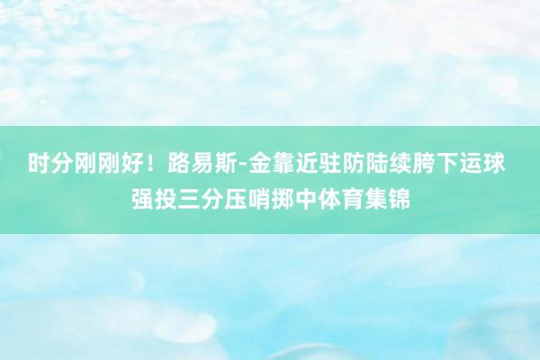 时分刚刚好！路易斯-金靠近驻防陆续胯下运球 强投三分压哨掷中体育集锦