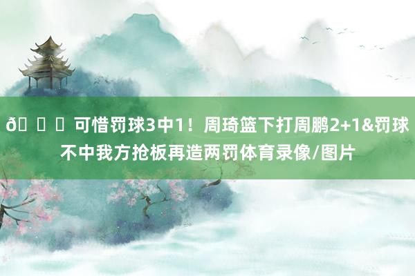 😅可惜罚球3中1！周琦篮下打周鹏2+1&罚球不中我方抢板再造两罚体育录像/图片