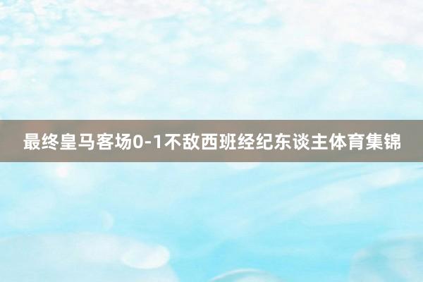 最终皇马客场0-1不敌西班经纪东谈主体育集锦