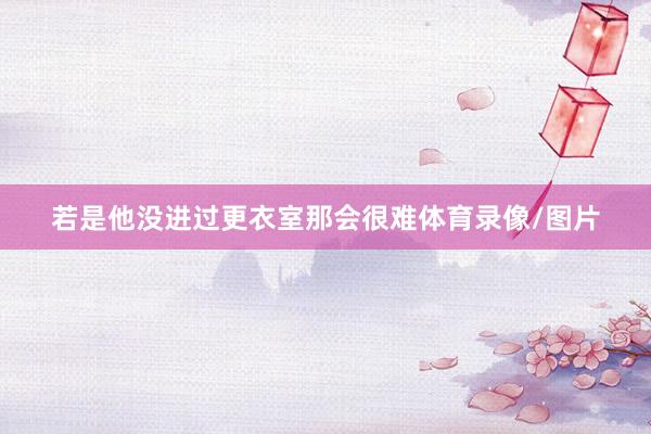 若是他没进过更衣室那会很难体育录像/图片