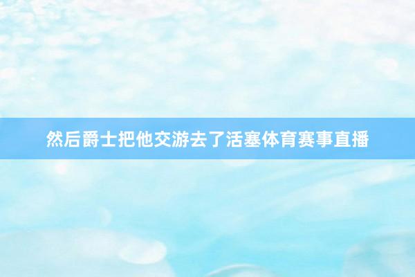 然后爵士把他交游去了活塞体育赛事直播