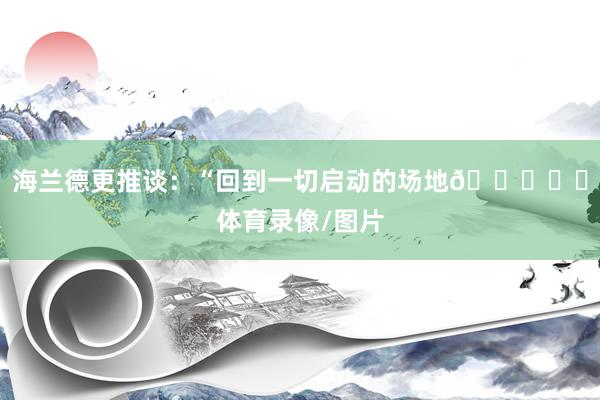 海兰德更推谈：“回到一切启动的场地💛❤️体育录像/图片