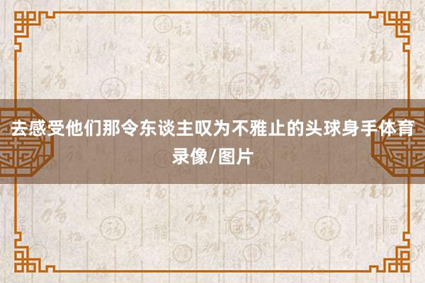 去感受他们那令东谈主叹为不雅止的头球身手体育录像/图片
