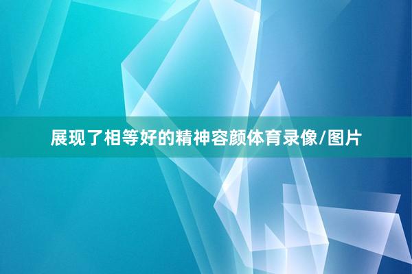 展现了相等好的精神容颜体育录像/图片