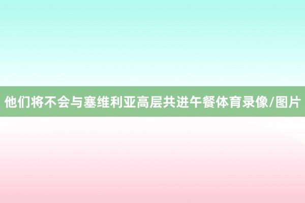 他们将不会与塞维利亚高层共进午餐体育录像/图片
