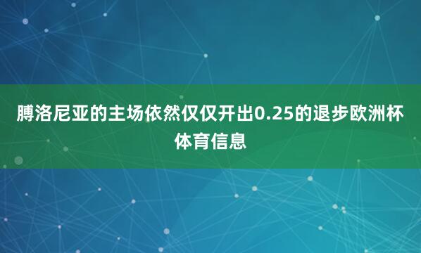 膊洛尼亚的主场依然仅仅开出0.25的退步欧洲杯体育信息