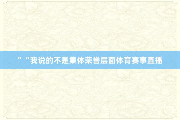 ”　　“我说的不是集体荣誉层面体育赛事直播