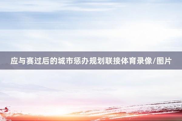 应与赛过后的城市惩办规划联接体育录像/图片