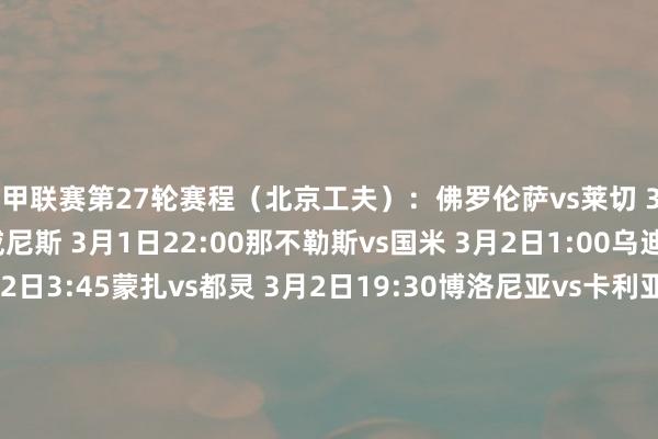 意甲联赛第27轮赛程（北京工夫）：佛罗伦萨vs莱切 3月1日3:45亚特兰大vs威尼斯 3月1日22:00那不勒斯vs国米 3月2日1:00乌迪内斯vs帕尔马 3月2日3:45蒙扎vs都灵 3月2日19:30博洛尼亚vs卡利亚里 3月2日22:00热那亚vs恩波利 3月2日22:00罗马vs科莫 3月3日1:00米兰vs拉都奥 3月3日3:45尤文vs维罗纳 3月4日3:45意甲联赛第28轮赛程（北京工夫）：卡利亚里vs热那亚 3月8日3:45科莫vs威尼斯 3月8日22:00帕尔马vs都灵 3月8日22:00莱切vs米兰 3月9日1:00国米vs蒙扎 3月9日3:45维罗纳vs博洛尼亚 3月9日19:30那不勒斯vs佛罗伦萨 3月9日22:00恩波利vs罗马 3月10日1:00尤文vs亚特兰大 3月10日3:45拉都奥vs乌迪内斯 3月11日3:45意甲联赛第29轮赛程（北京工夫）：热那亚vs莱切 3月15日3:45蒙扎vs帕尔马 3月15日22:00乌迪内斯vs维罗纳 3月15日22:00米兰vs科莫 3月16日1:00都灵vs恩波利 3月16日3:45威尼斯vs那不勒斯 3月16日19:30博洛尼亚vs拉都奥 3月16日22:00罗马vs卡利亚里 3月16日22:00佛罗伦萨vs尤文图斯 3月17日1:00亚特兰大vs国米 3月17日3:45    体育集锦