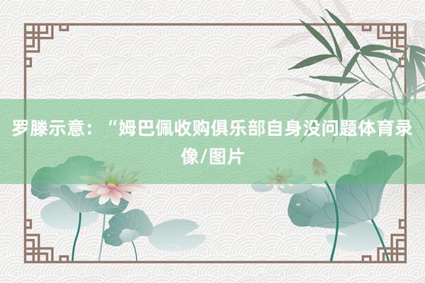 罗滕示意:“姆巴佩收购俱乐部自身没问题体育录像/图片