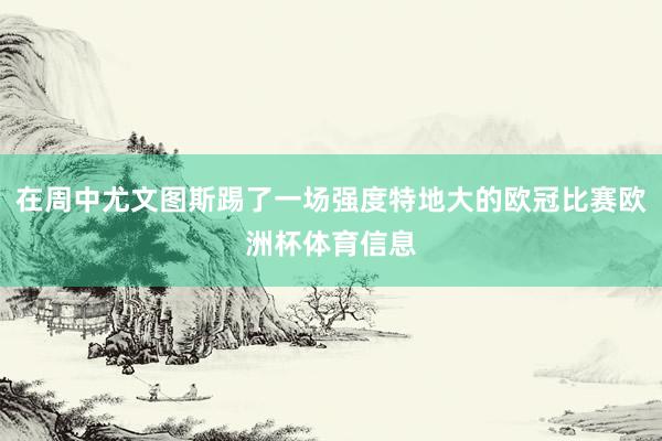 在周中尤文图斯踢了一场强度特地大的欧冠比赛欧洲杯体育信息