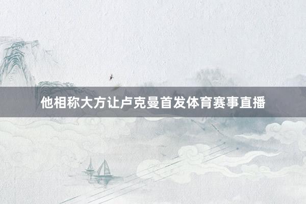 他相称大方让卢克曼首发体育赛事直播