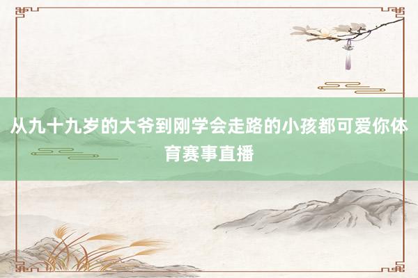 从九十九岁的大爷到刚学会走路的小孩都可爱你体育赛事直播